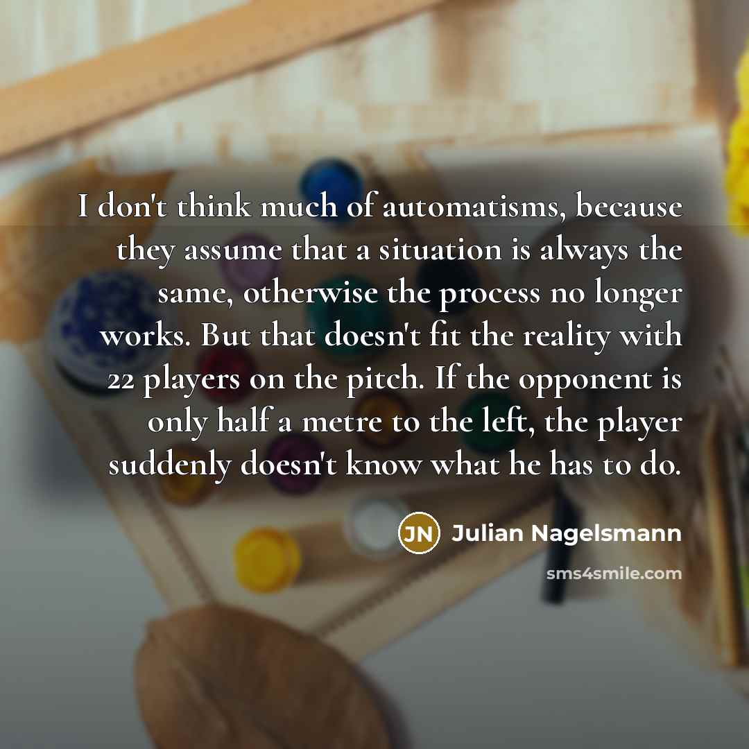 “I don't think much of automatisms, because they assume that a situation is always the same, otherwise the process no longer works. But that doesn't fit the reality with 22 players on the pitch. If the opponent is only half a metre to the left, the player suddenly doesn't know what he has to do.” quote by Julian Nagelsmann