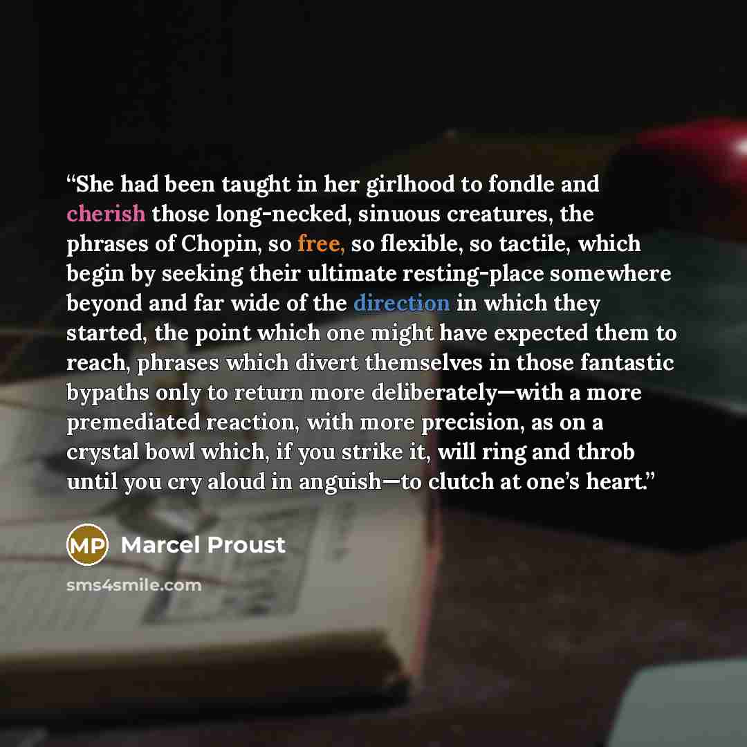 “She had been taught in her girlhood to fondle and cherish those long-necked, sinuous creatures, the phrases of Chopin, so free, so flexible, so tactile, which begin by seeking their ultimate resting-place somewhere beyond and far wide of the direction in which they started, the point which one…” quote by Marcel Proust