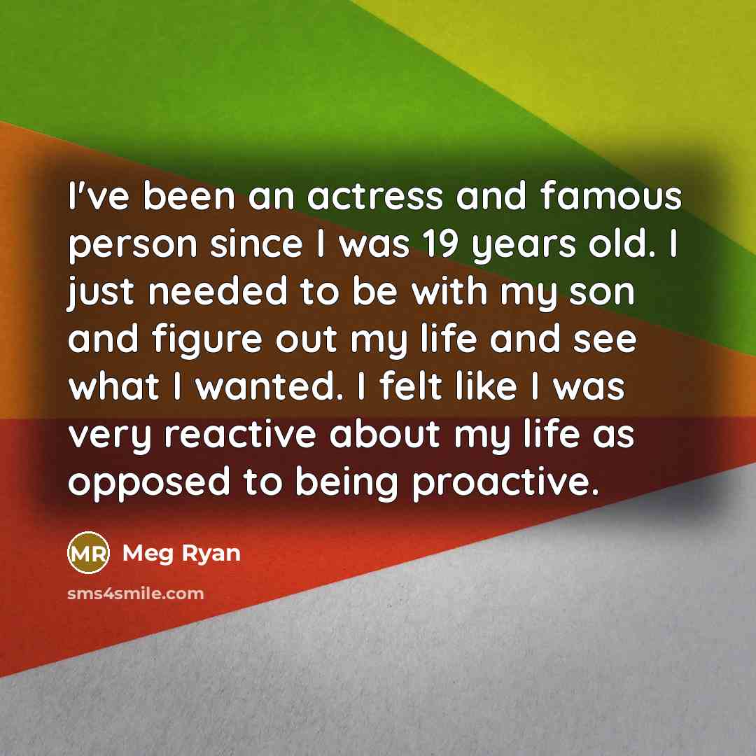 “I've been an actress and famous person since I was 19 years old. I just needed to be with my son and figure out my life and see what I wanted. I felt like I was very reactive about my life as opposed to being proactive.” quote by Meg Ryan