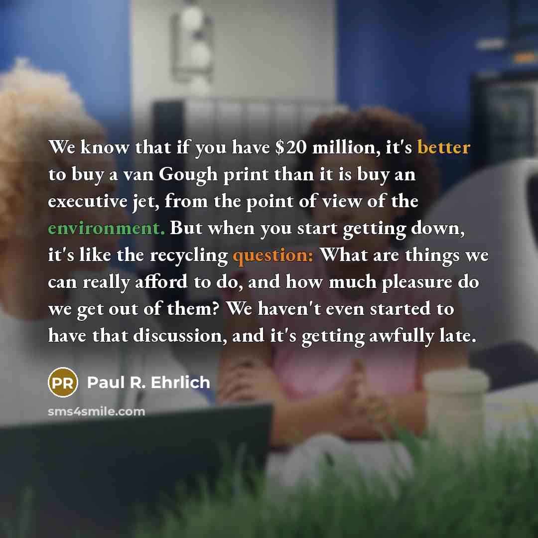 “We know that if you have $20 million, it's better to buy a van Gough print than it is buy an executive jet, from the point of view of the environment. But when you start getting down, it's like the recycling question: What are things we can really afford to do, and how much pleasure do we get out…” quote by Paul R. Ehrlich