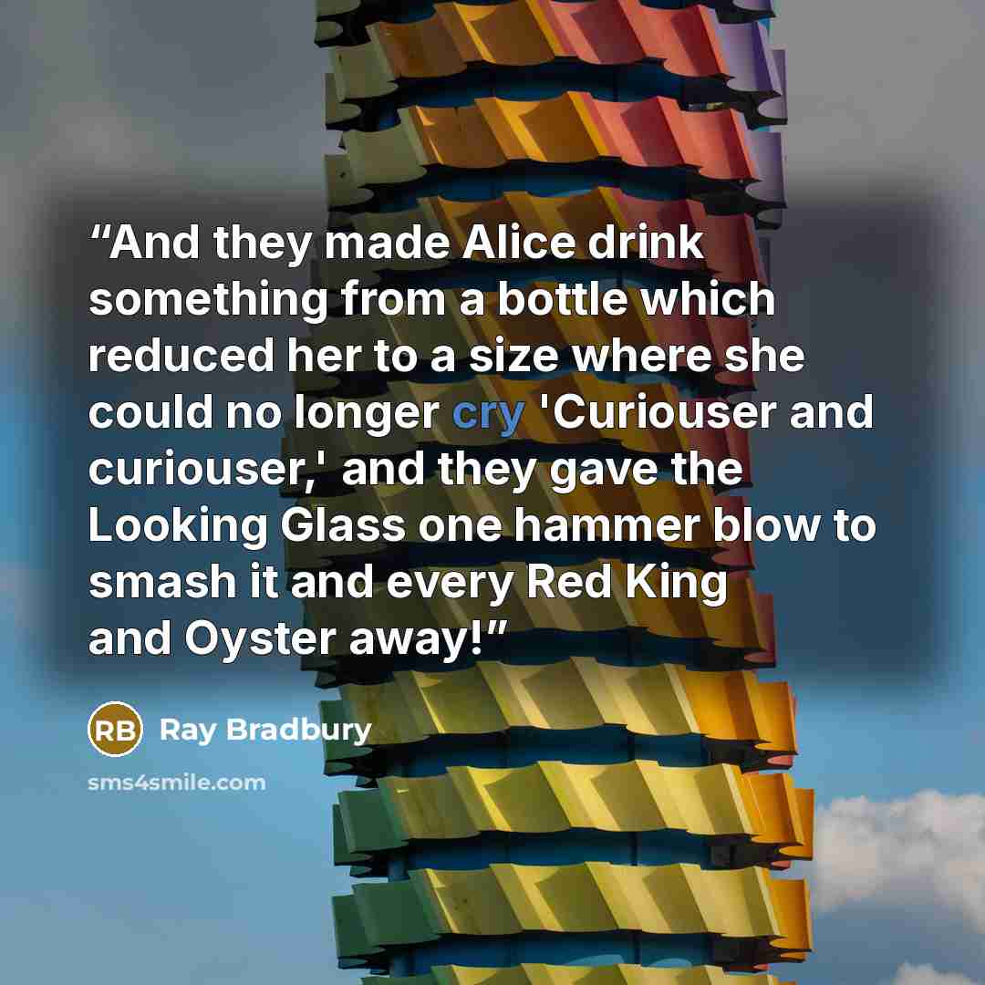 “And they made Alice drink something from a bottle which reduced her to a size where she could no longer cry 'Curiouser and curiouser,' and they gave the Looking Glass one hammer blow to smash it and every Red King and Oyster away!” quote by Ray Bradbury