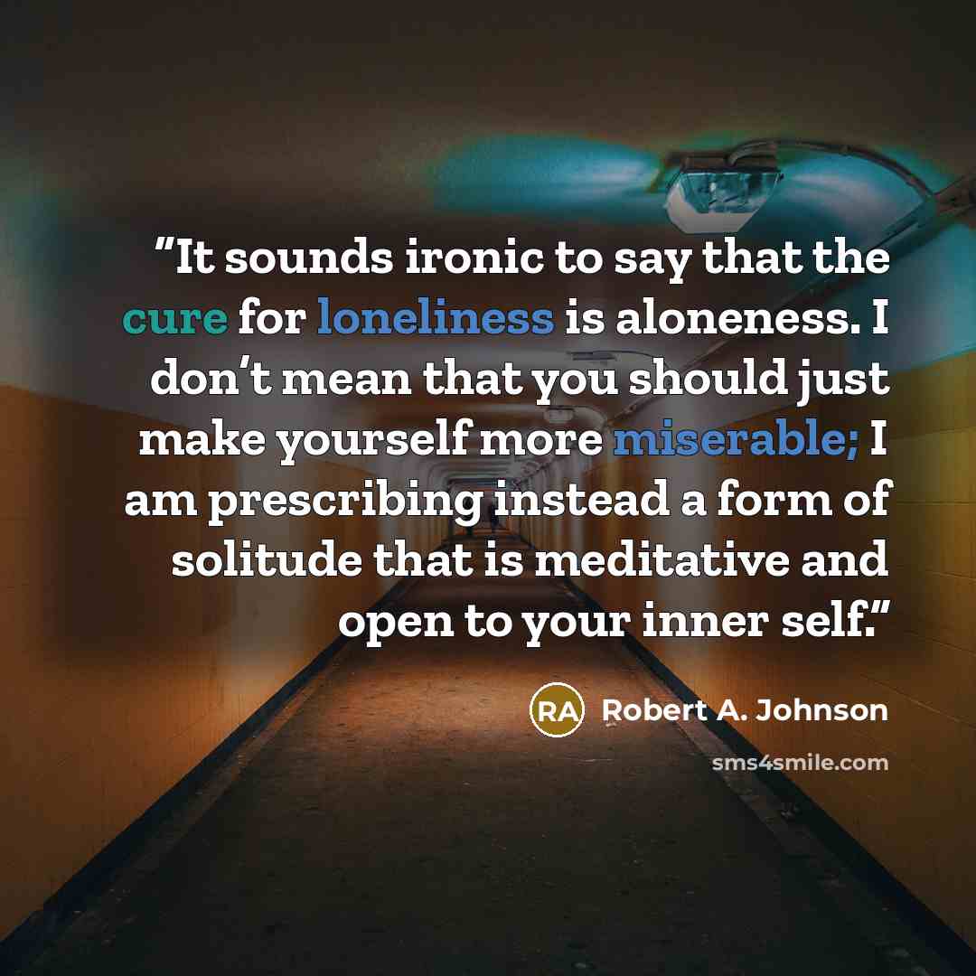 “It sounds ironic to say that the cure for loneliness is aloneness. I don’t mean that you should just make yourself more miserable; I am prescribing instead a form of solitude that is meditative and open to your inner self.” quote by Robert A. Johnson
