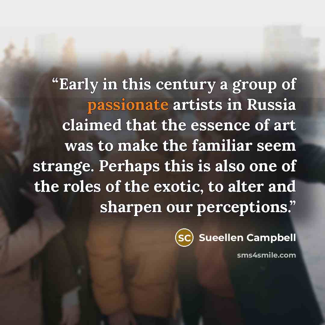 “Early in this century a group of passionate artists in Russia claimed that the essence of art was to make the familiar seem strange. Perhaps this is also one of the roles of the exotic, to alter and sharpen our perceptions.” quote by Sueellen Campbell