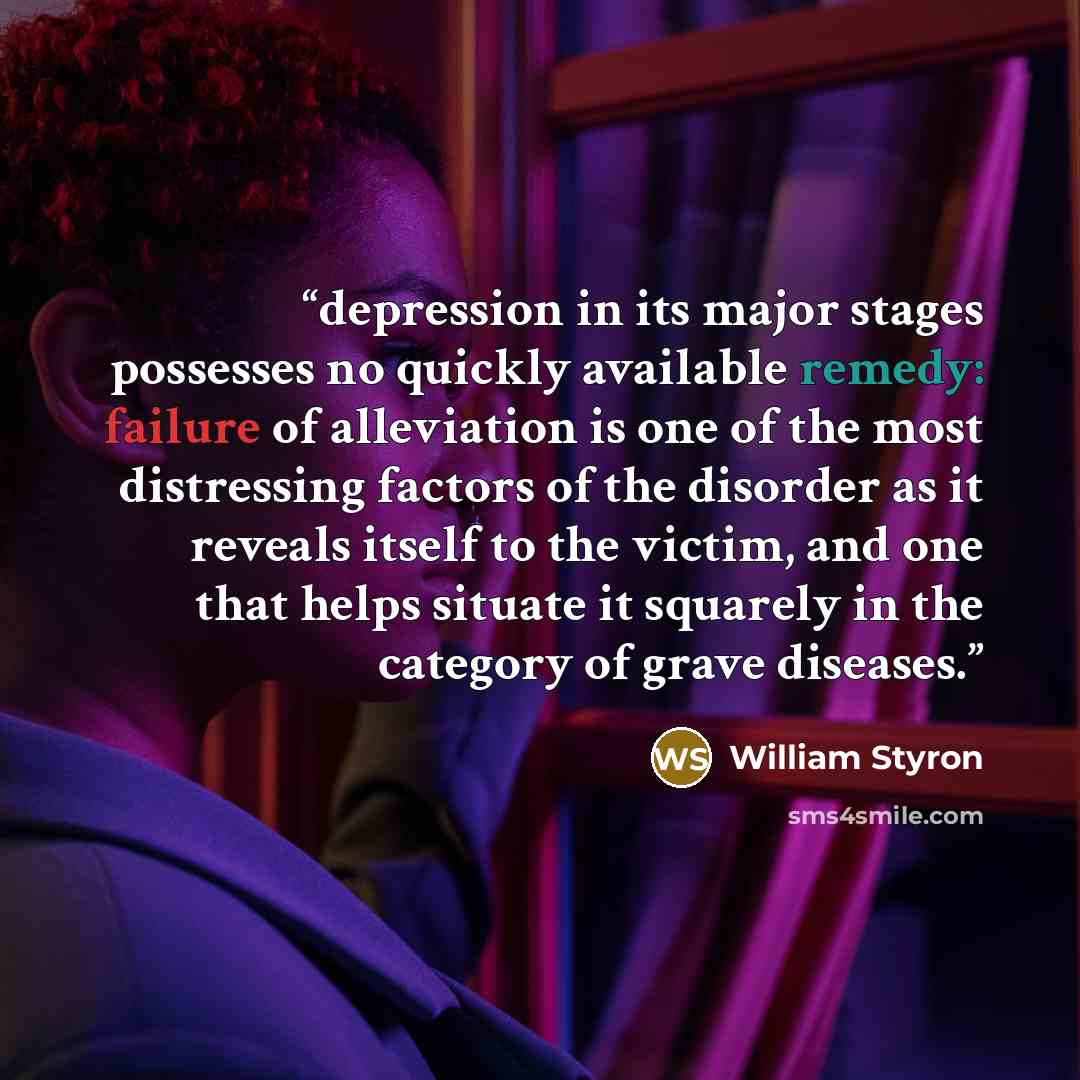 “depression in its major stages possesses no quickly available remedy: failure of alleviation is one of the most distressing factors of the disorder as it reveals itself to the victim, and one that helps situate it squarely in the category of grave diseases.” quote by William Styron