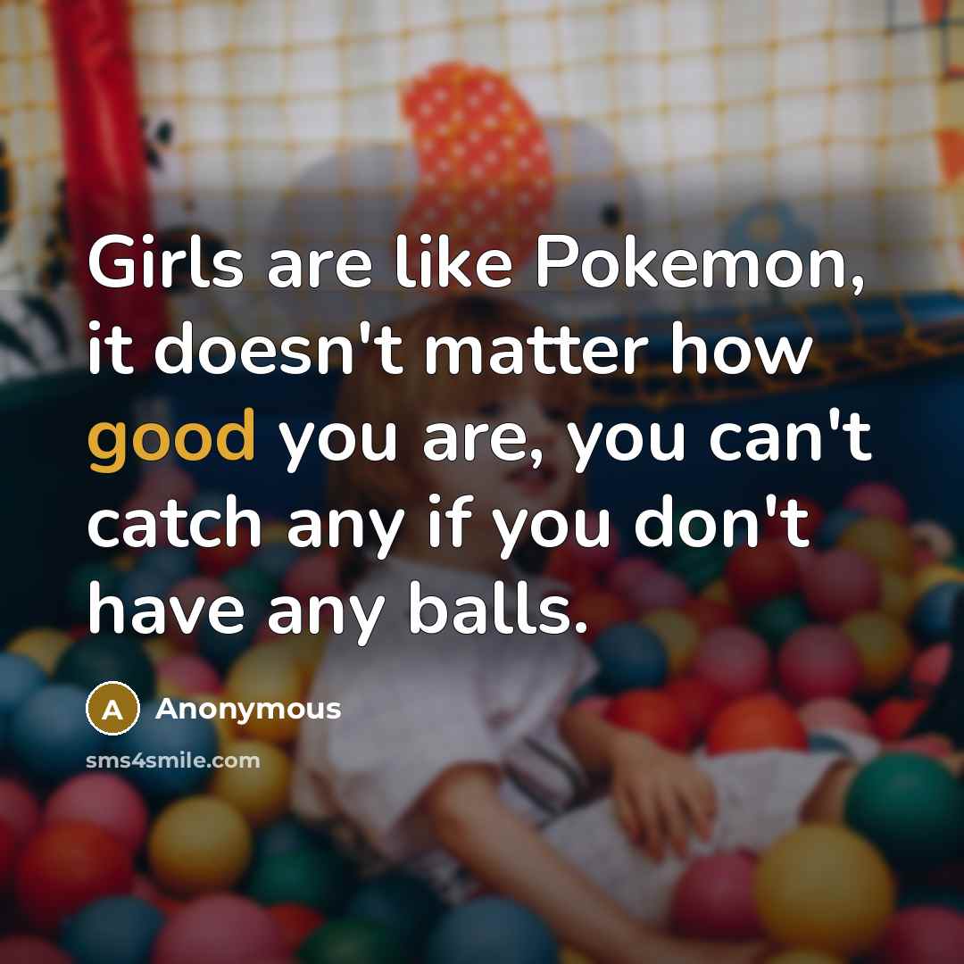 “Girls are like Pokemon, it doesn't matter how good you are, you can't catch any if you don't have any balls.” quote by Anonymous