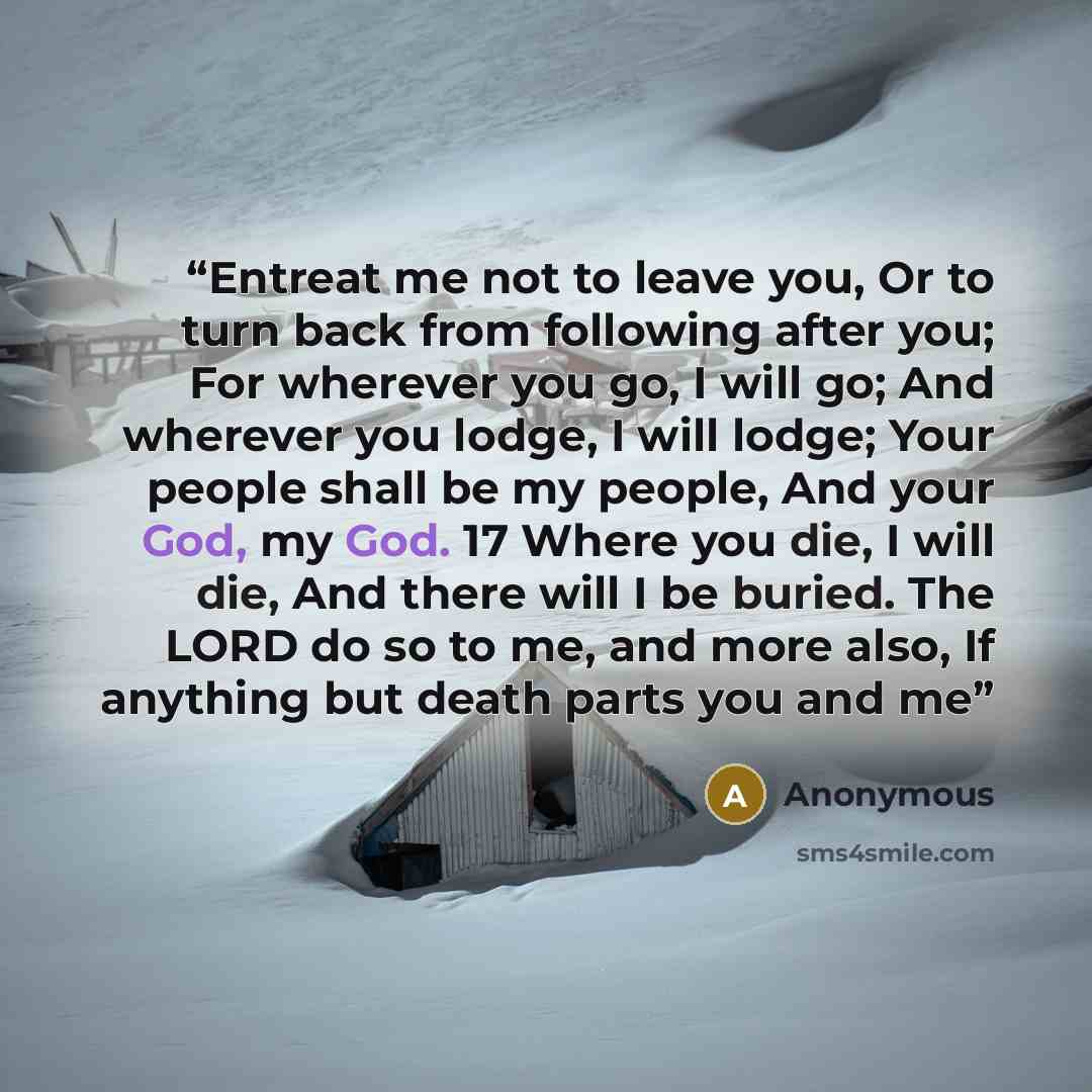 “Entreat me not to leave you, Or to turn back from following after you; For wherever you go, I will go; And wherever you lodge, I will lodge; Your people shall be my people, And your God, my God. 17 Where you die, I will die, And there will I be buried. The LORD do so to me, and more also, If…” quote by Anonymous