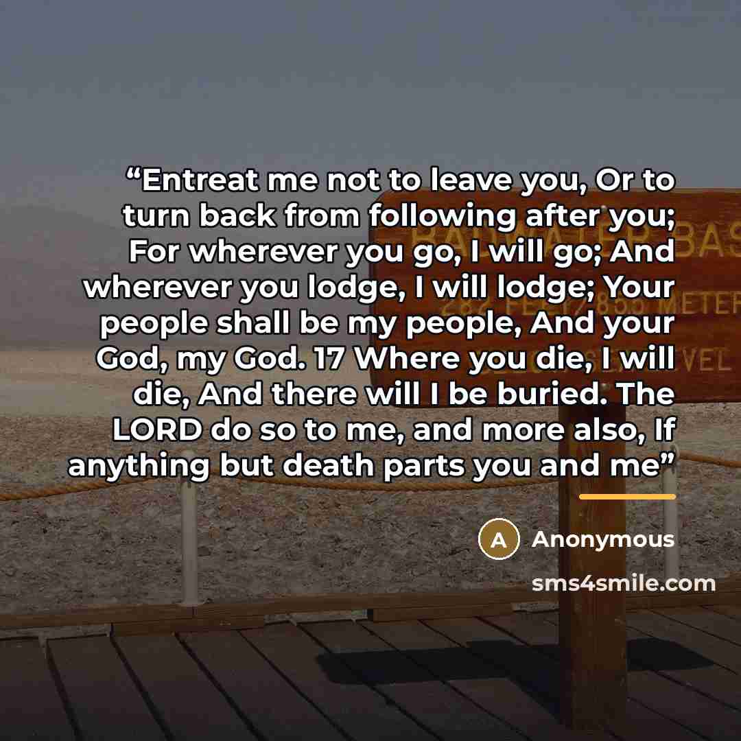 “Entreat me not to leave you, Or to turn back from following after you; For wherever you go, I will go; And wherever you lodge, I will lodge; Your people shall be my people, And your God, my God. 17 Where you die, I will die, And there will I be buried. The LORD do so to me, and more also, If…” quote by Anonymous