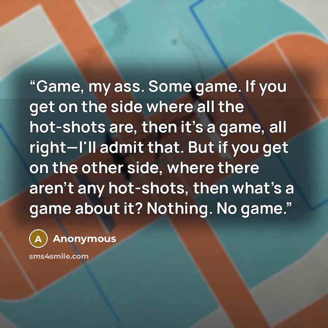 “Game, my ass. Some game. If you get on the side where all the hot-shots are, then it's a game, all right—I'll admit that. But if you get on the other side, where there aren't any hot-shots, then what's a game about it? Nothing. No game.” quote by Anonymous