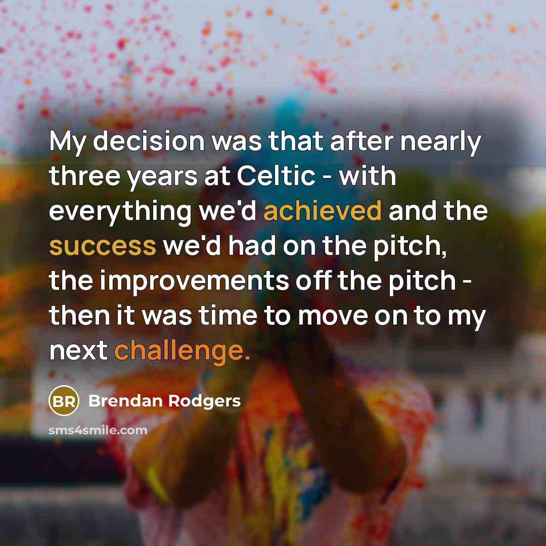 “My decision was that after nearly three years at Celtic - with everything we'd achieved and the success we'd had on the pitch, the improvements off the pitch - then it was time to move on to my next challenge.” quote by Brendan Rodgers