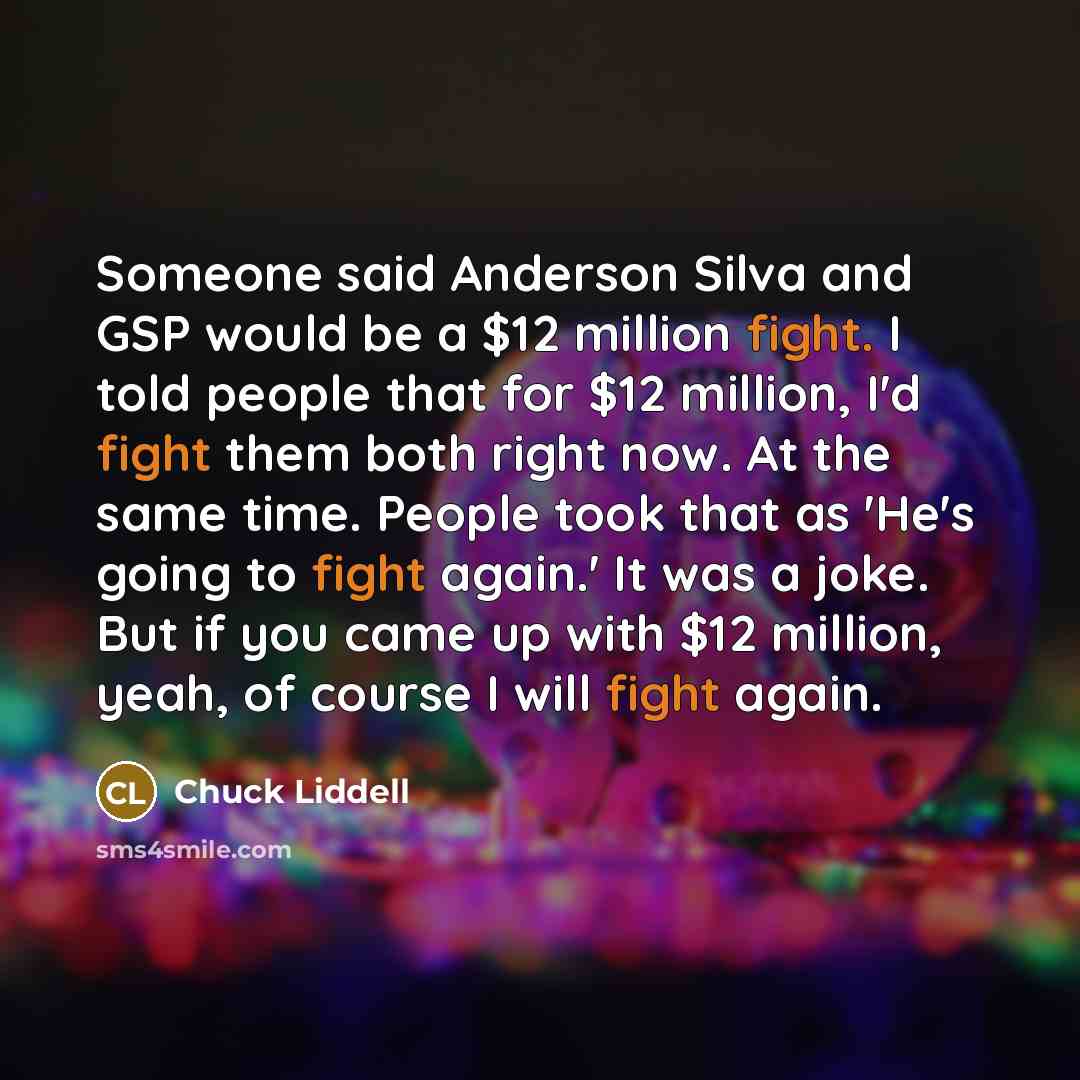 “Someone said Anderson Silva and GSP would be a $12 million fight. I told people that for $12 million, I'd fight them both right now. At the same time. People took that as 'He's going to fight again.' It was a joke. But if you came up with $12 million, yeah, of course I will fight again.” quote by Chuck Liddell