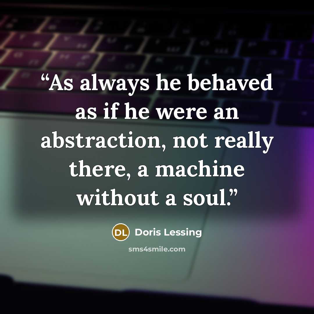 “As always he behaved as if he were an abstraction, not really there, a machine without a soul.” quote by Doris Lessing