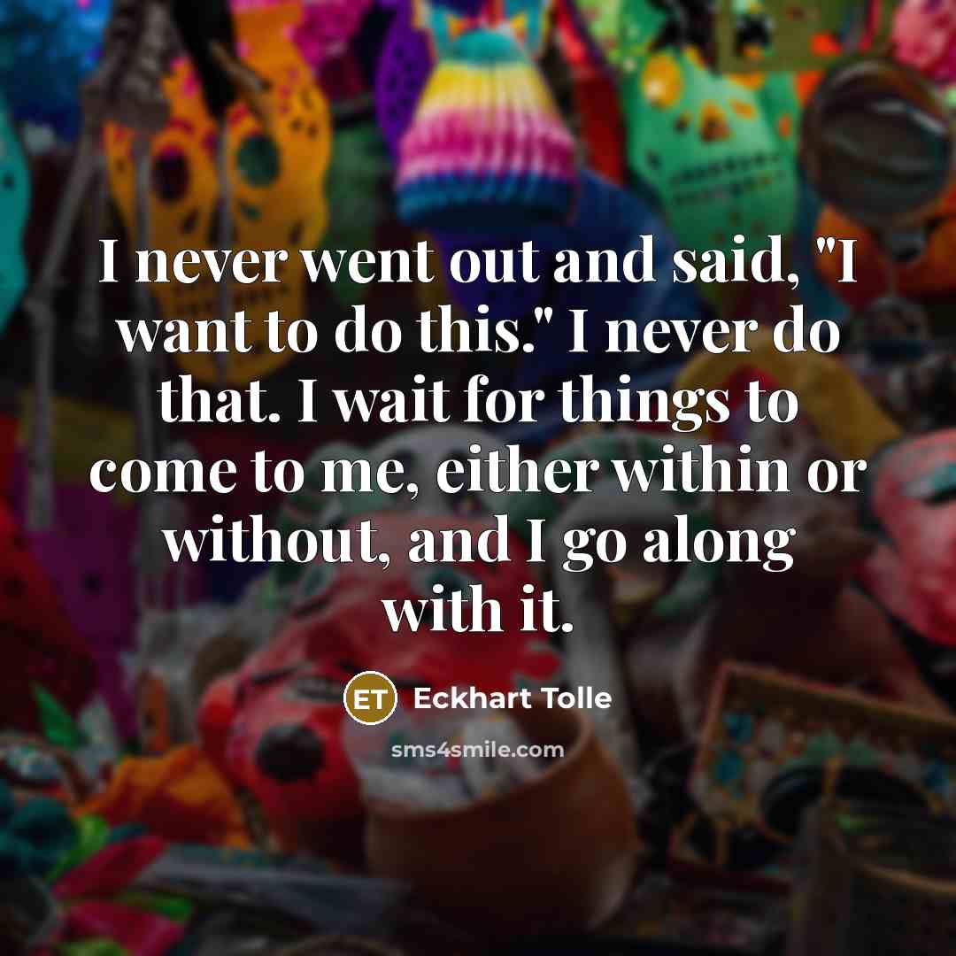 “I never went out and said, "I want to do this." I never do that. I wait for things to come to me, either within or without, and I go along with it.” quote by Eckhart Tolle