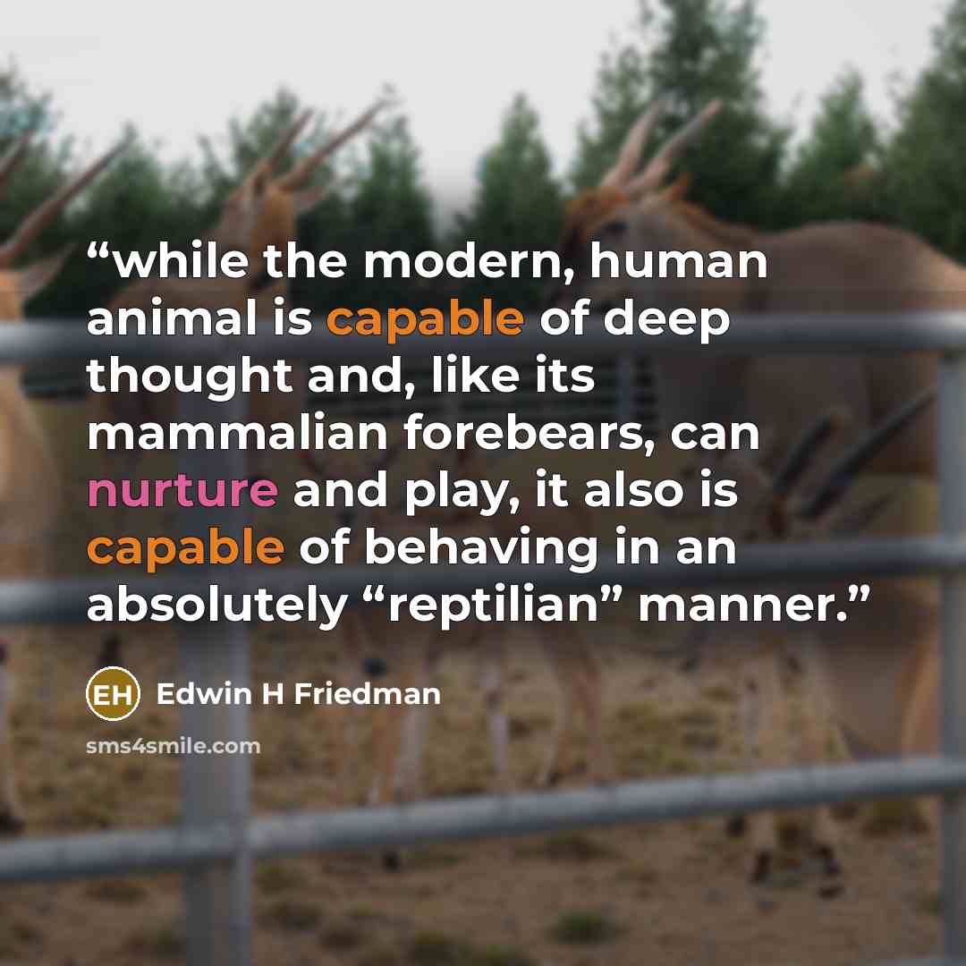 “while the modern, human animal is capable of deep thought and, like its mammalian forebears, can nurture and play, it also is capable of behaving in an absolutely “reptilian” manner.” quote by Edwin H Friedman