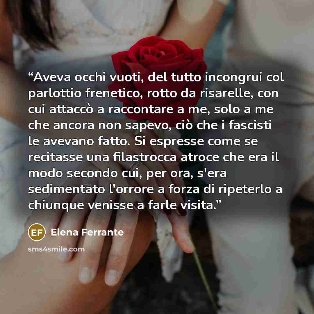 “Aveva occhi vuoti, del tutto incongrui col parlottio frenetico, rotto da risarelle, con cui attaccò a raccontare a me, solo a me che ancora non sapevo, ciò che i fascisti le avevano fatto. Si espresse come se recitasse una filastrocca atroce che era il modo secondo cui, per ora, s'era sedimentato…” quote by Elena Ferrante