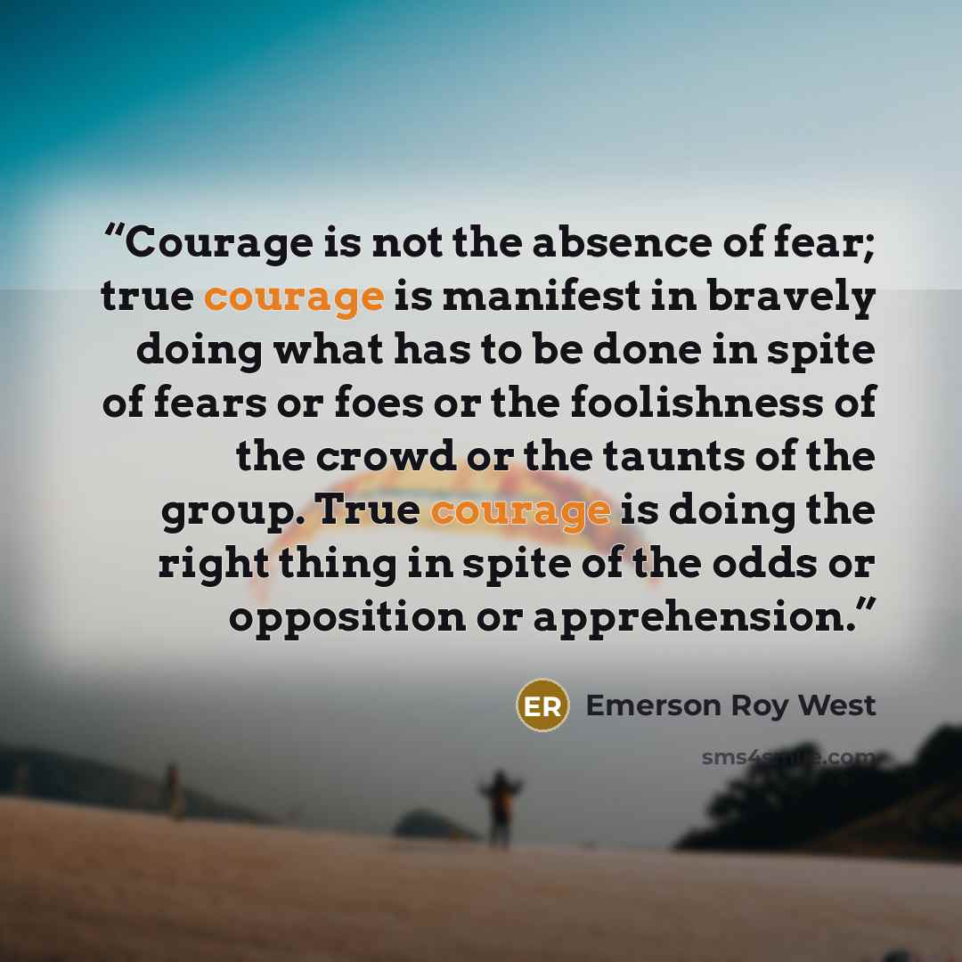“Courage is not the absence of fear; true courage is manifest in bravely doing what has to be done in spite of fears or foes or the foolishness of the crowd or the taunts of the group. True courage is doing the right thing in spite of the odds or opposition or apprehension.” quote by Emerson Roy West