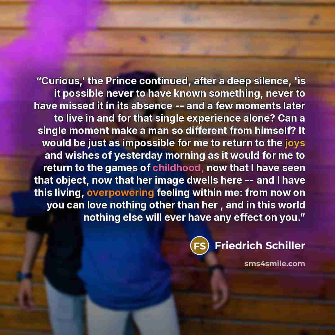 “Curious,' the Prince continued, after a deep silence, 'is it possible never to have known something, never to have missed it in its absence -- and a few moments later to live in and for that single experience alone? Can a single moment make a man so different from himself? It would be just as…” quote by Friedrich Schiller