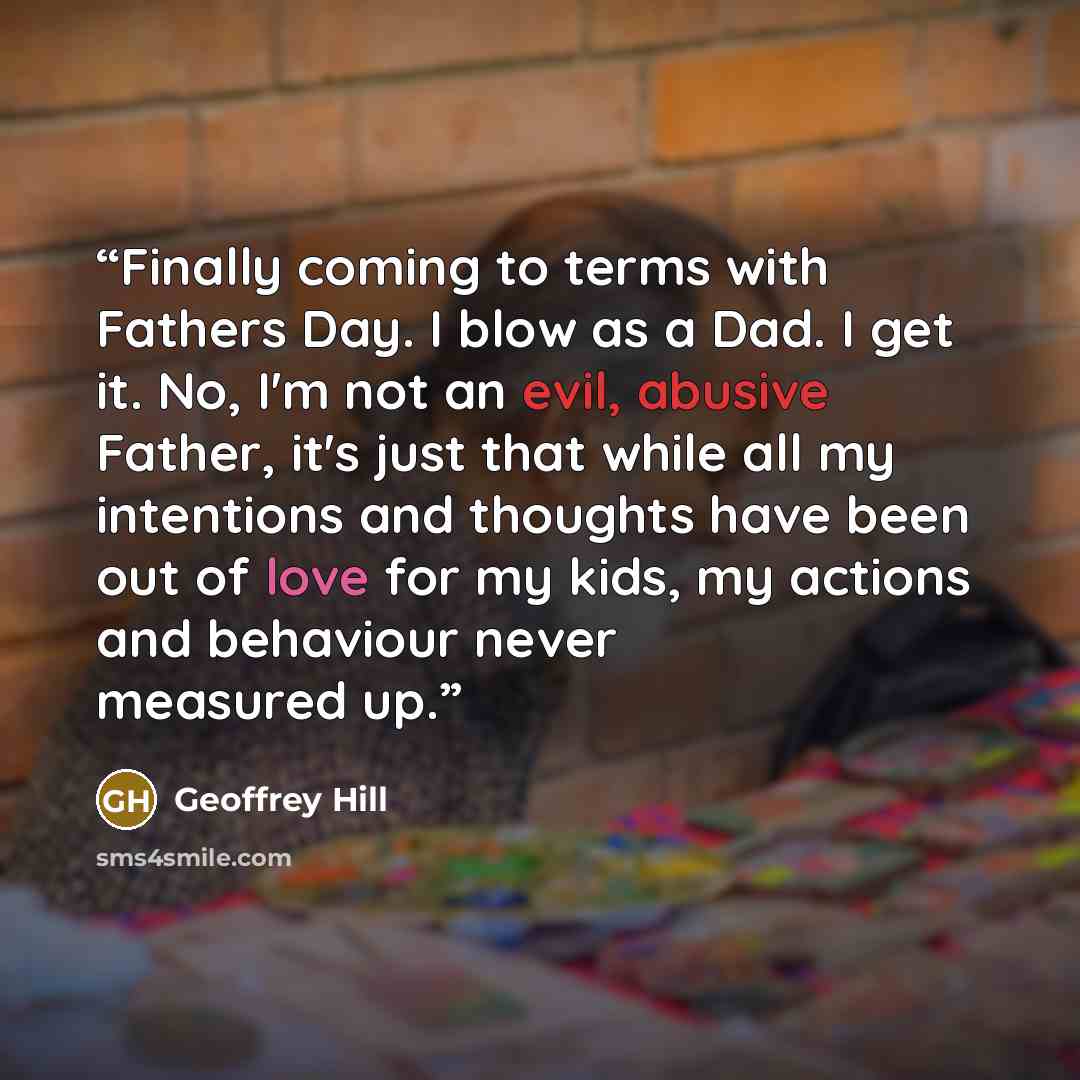 “Finally coming to terms with Fathers Day. I blow as a Dad. I get it. No, I'm not an evil, abusive Father, it's just that while all my intentions and thoughts have been out of love for my kids, my actions and behaviour never measured up.” quote by Geoffrey Hill