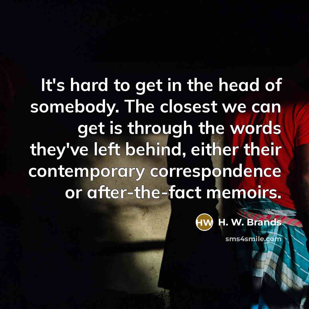 “It's hard to get in the head of somebody. The…” quote by H. W. Brands