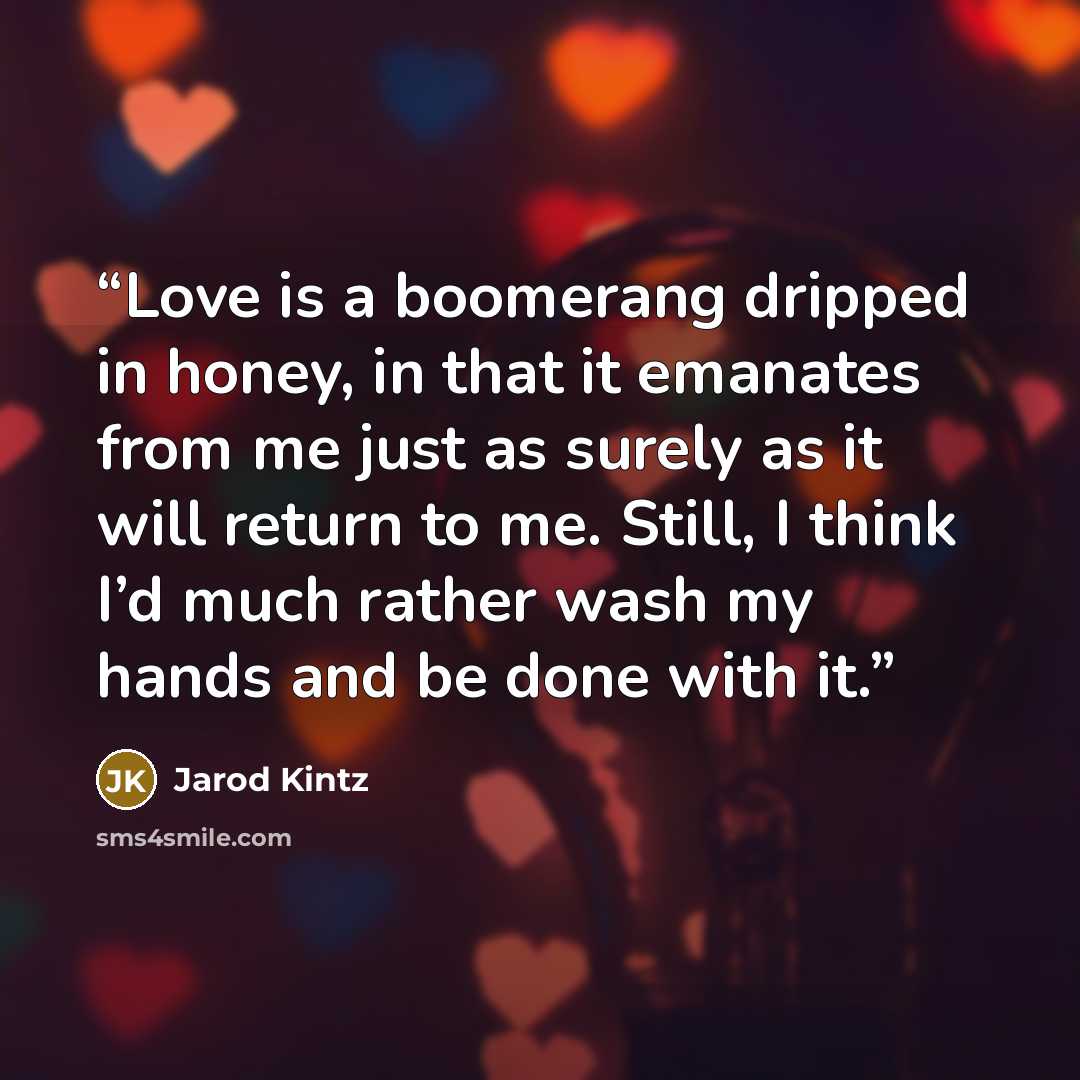 “Love is a boomerang dripped in honey, in that it emanates from me just as surely as it will return to me. Still, I think I’d much rather wash my hands and be done with it.” quote by Jarod Kintz