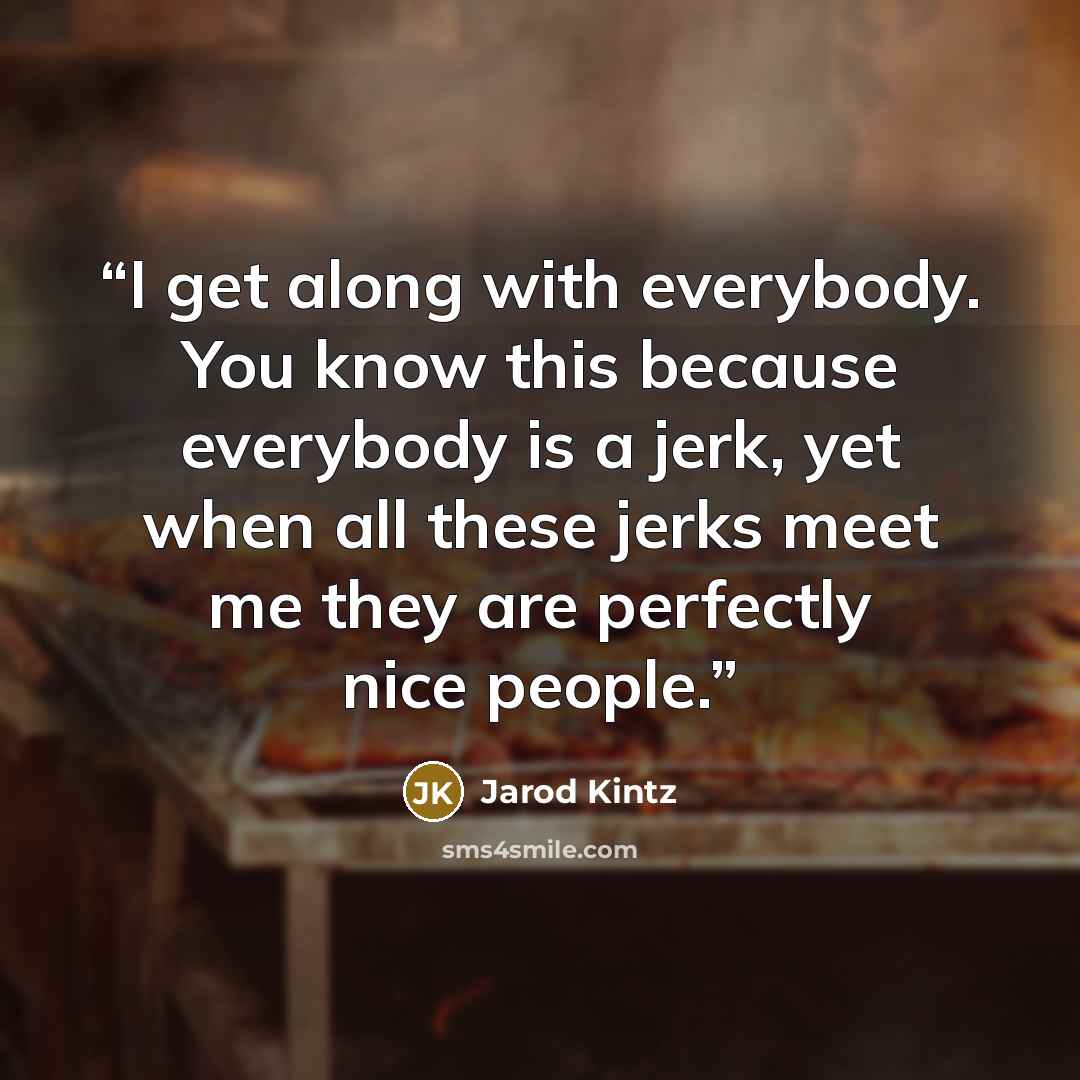 “I get along with everybody. You know this because everybody is a jerk, yet when all these jerks meet me they are perfectly nice people.” quote by Jarod Kintz