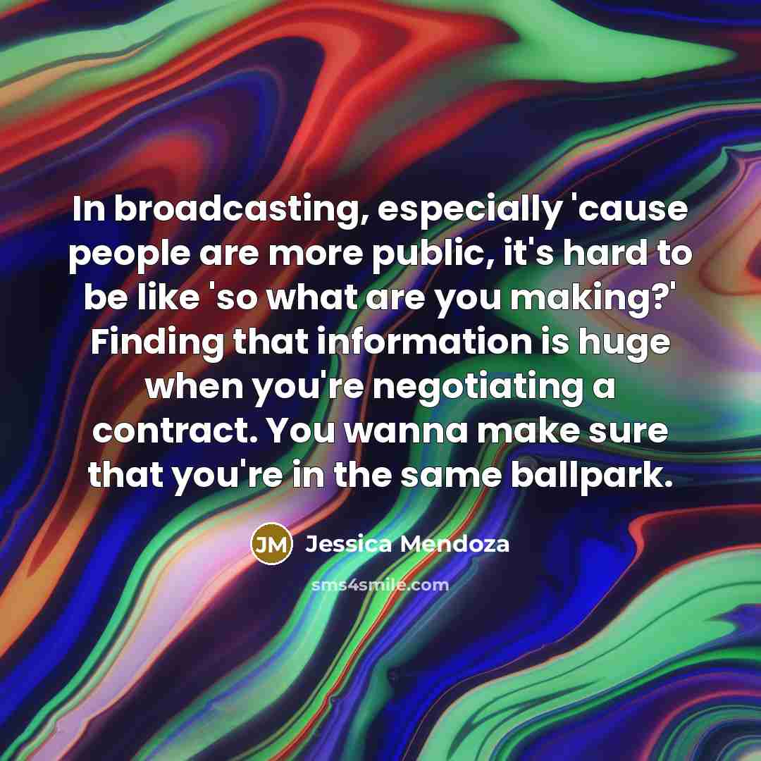“In broadcasting, especially 'cause people are more public, it's hard to be like 'so what are you making?' Finding that information is huge when you're negotiating a contract. You wanna make sure that you're in the same ballpark.” quote by Jessica Mendoza