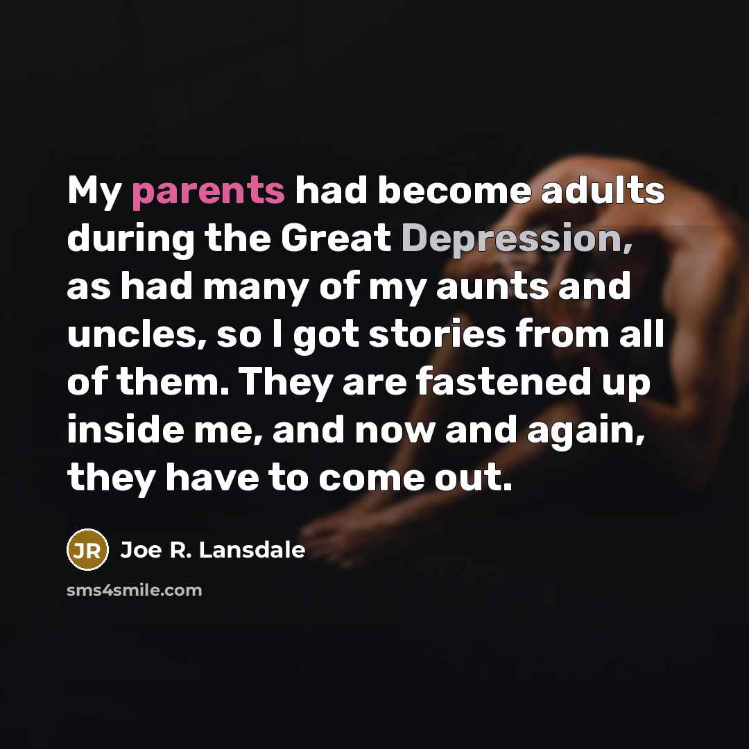 “My parents had become adults during the Great Depression, as had many of my aunts and uncles, so I got stories from all of them. They are fastened up inside me, and now and again, they have to come out.” quote by Joe R. Lansdale