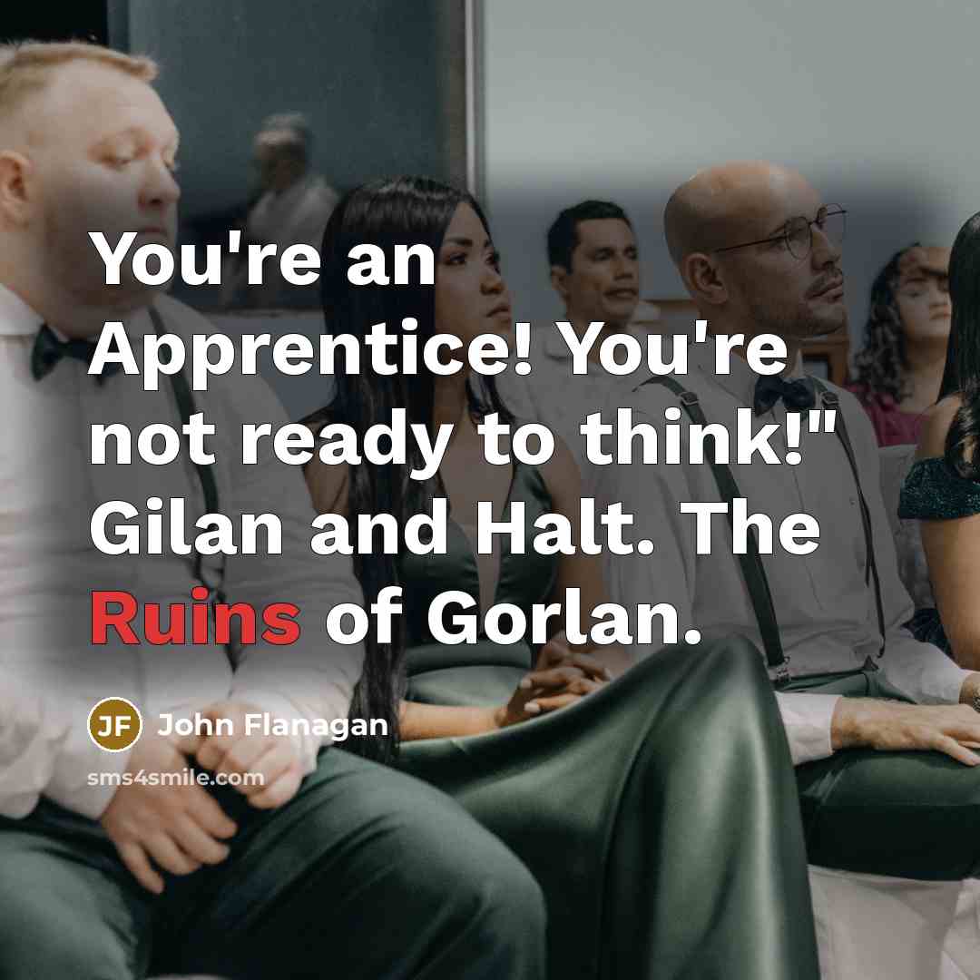 “You're an Apprentice! You're not ready to think!" Gilan and Halt. The Ruins of Gorlan.” quote by John Flanagan