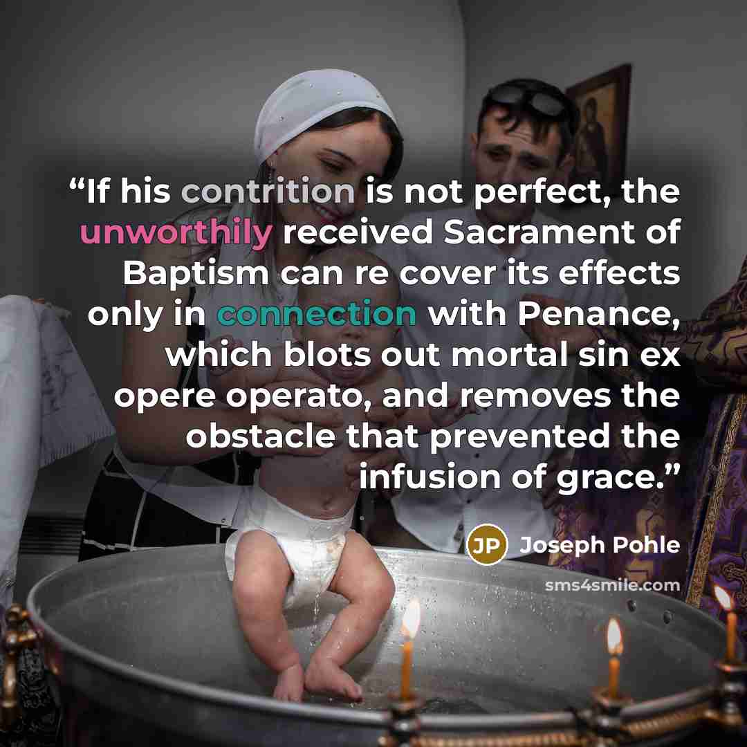 “If his contrition is not perfect, the unworthily received Sacrament of Baptism can re cover its effects only in connection with Penance, which blots out mortal sin ex opere operato, and removes the obstacle that prevented the infusion of grace.” quote by Joseph Pohle