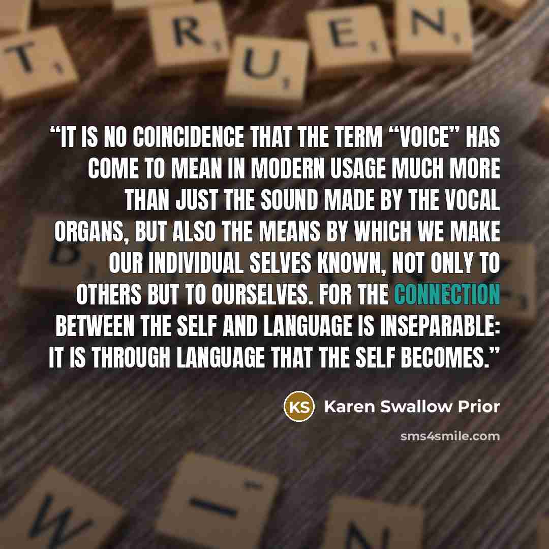 “It is no coincidence that the term “voice” has come to mean in modern usage much more than just the sound made by the vocal organs, but also the means by which we make our individual selves known, not only to others but to ourselves. For the connection between the self and language is inseparable…” quote by Karen Swallow Prior