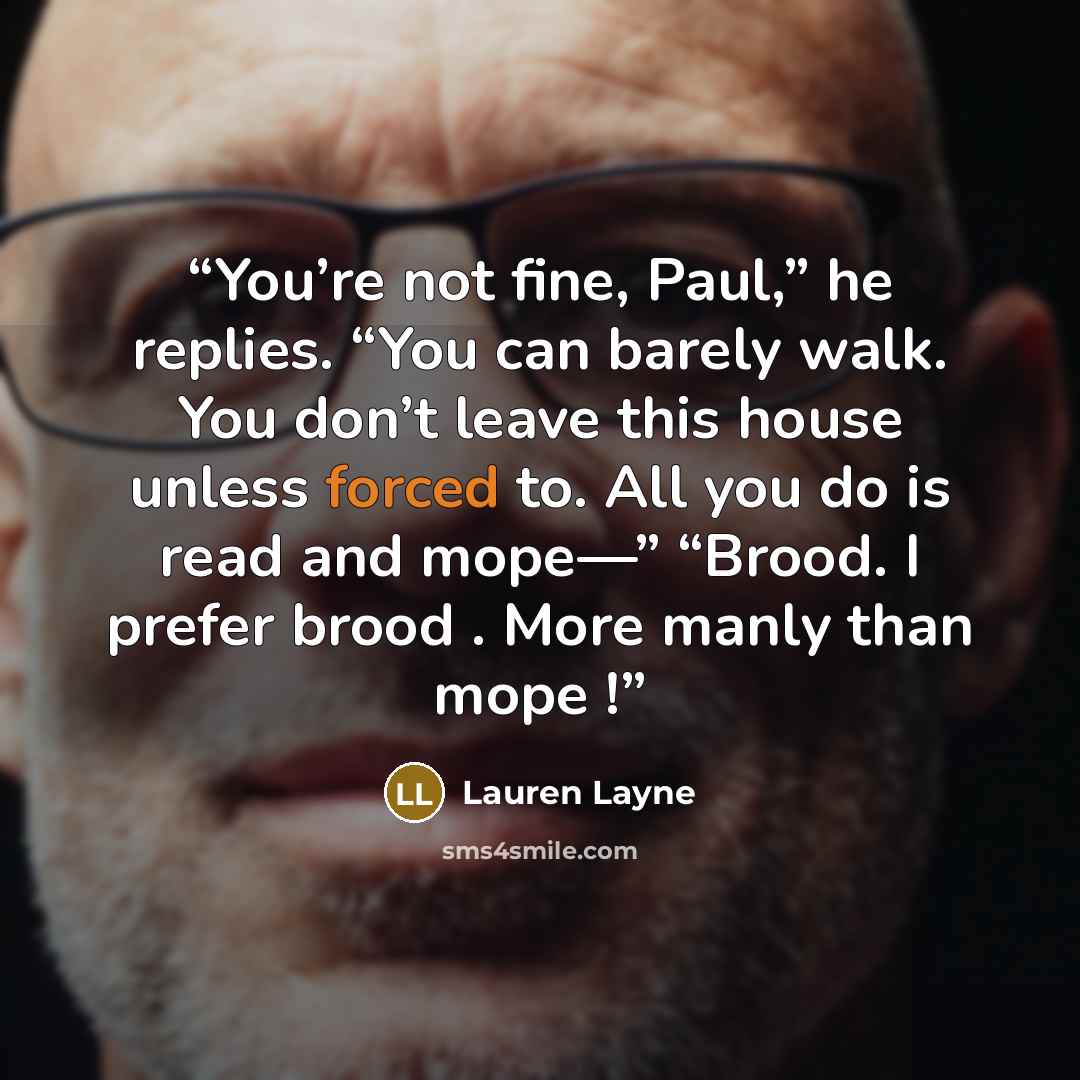“You’re not fine, Paul,” he replies. “You can barely walk. You don’t leave this house unless forced to. All you do is read and mope—” “Brood. I prefer brood . More manly than mope !” quote by Lauren Layne