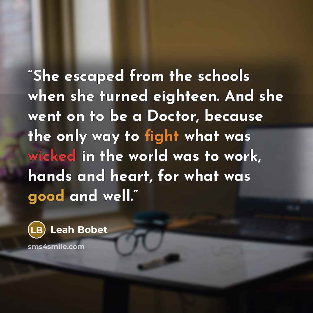 “She escaped from the schools when she turned eighteen. And she went on to be a Doctor, because the only way to fight what was wicked in the world was to work, hands and heart, for what was good and well.” quote by Leah Bobet