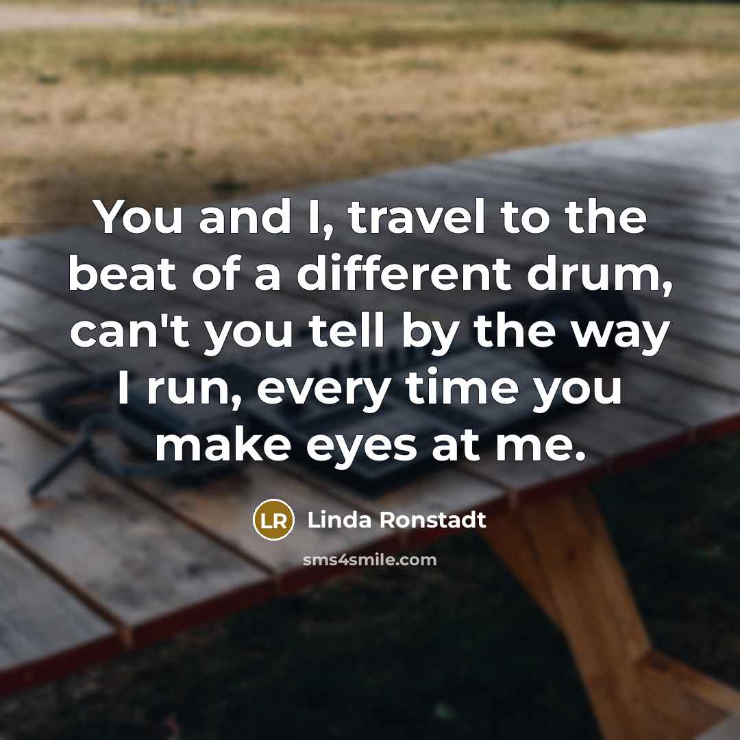 “You and I, travel to the beat of a different drum, can't you tell by the way I run, every time you make eyes at me.” quote by Linda Ronstadt