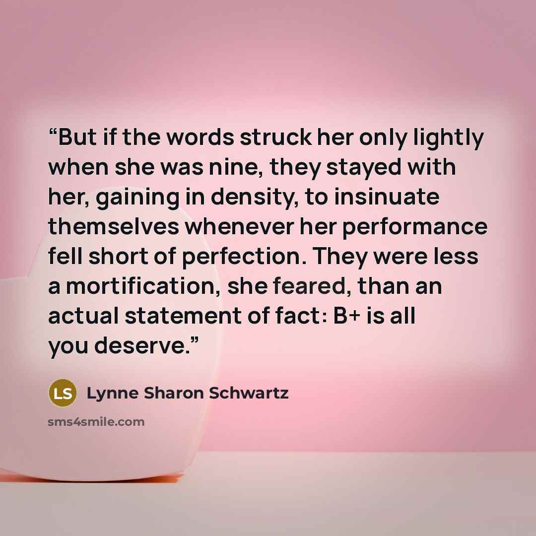 “But if the words struck her only lightly when she was nine, they stayed with her, gaining in density, to insinuate themselves whenever her performance fell short of perfection. They were less a mortification, she feared, than an actual statement of fact: B+ is all you deserve.” quote by Lynne Sharon Schwartz