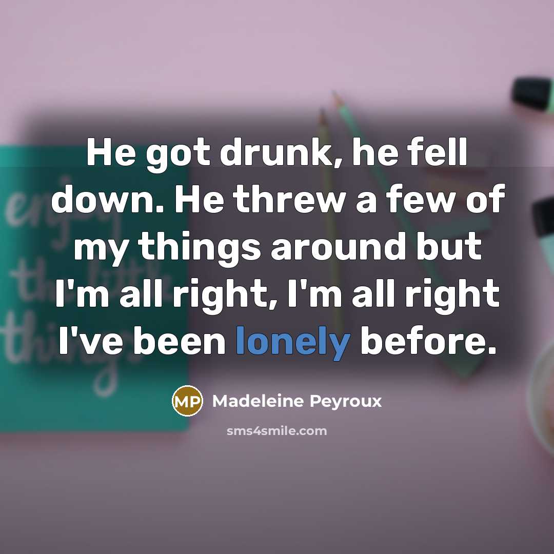 “He got drunk, he fell down. He threw a few of my things around but I'm all right, I'm all right I've been lonely before.” quote by Madeleine Peyroux