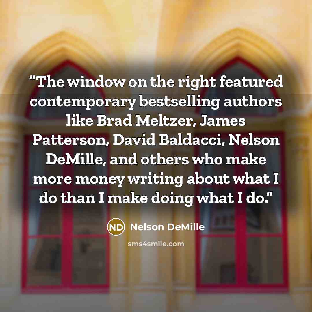 “The window on the right featured contemporary bestselling authors like Brad Meltzer, James Patterson, David Baldacci, Nelson DeMille, and others who make more money writing about what I do than I make doing what I do.” quote by Nelson DeMille