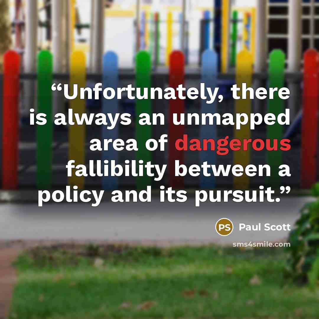 “Unfortunately, there is always an unmapped area of dangerous fallibility between a policy and its pursuit.” quote by Paul Scott