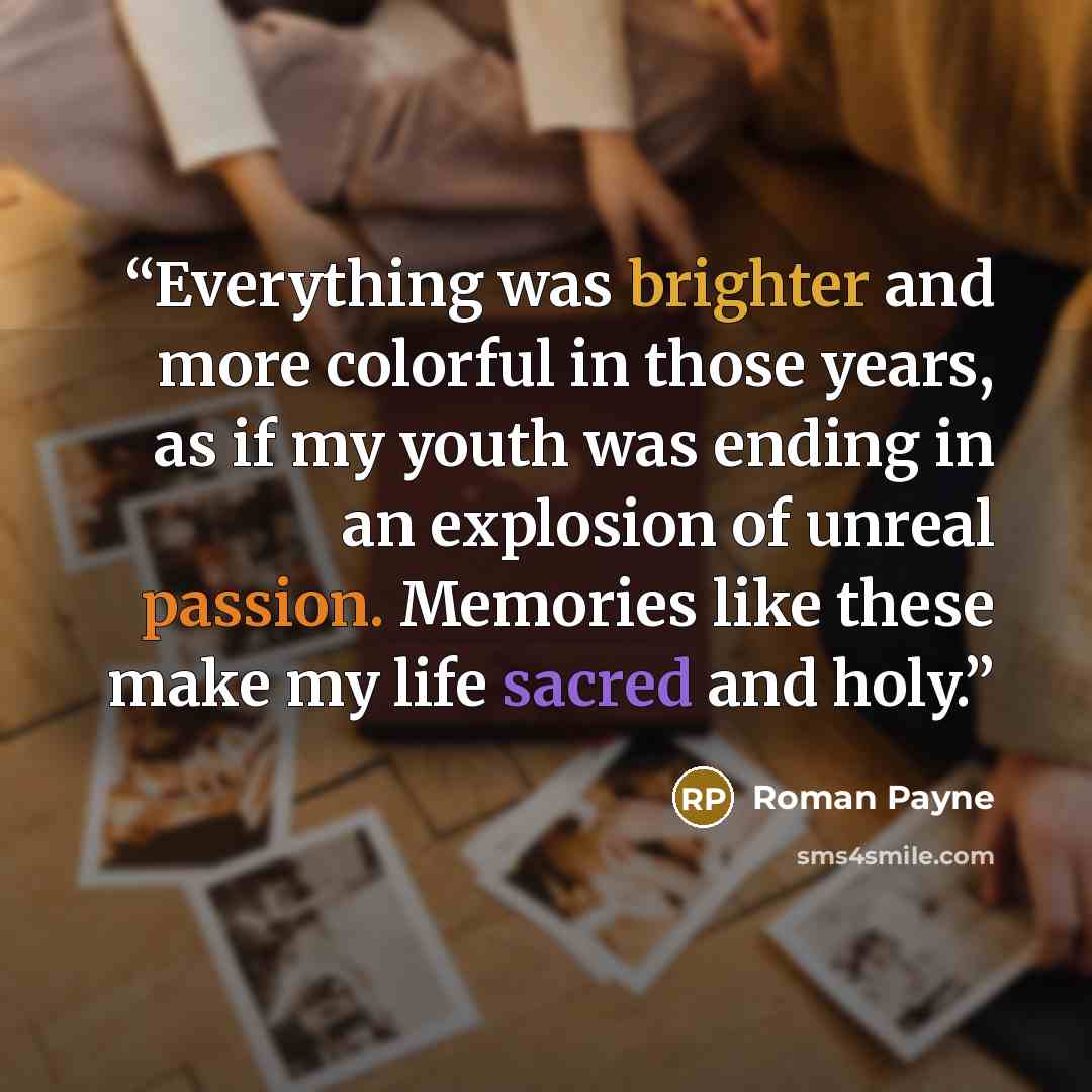 “Everything was brighter and more colorful in those years, as if my youth was ending in an explosion of unreal passion. Memories like these make my life sacred and holy.” quote by Roman Payne