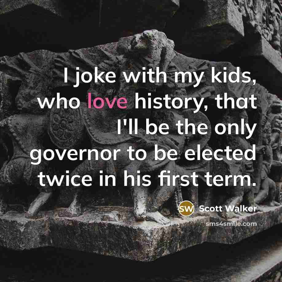 “I joke with my kids, who love history, that I'll be the only governor to be elected twice in his first term.” quote by Scott Walker
