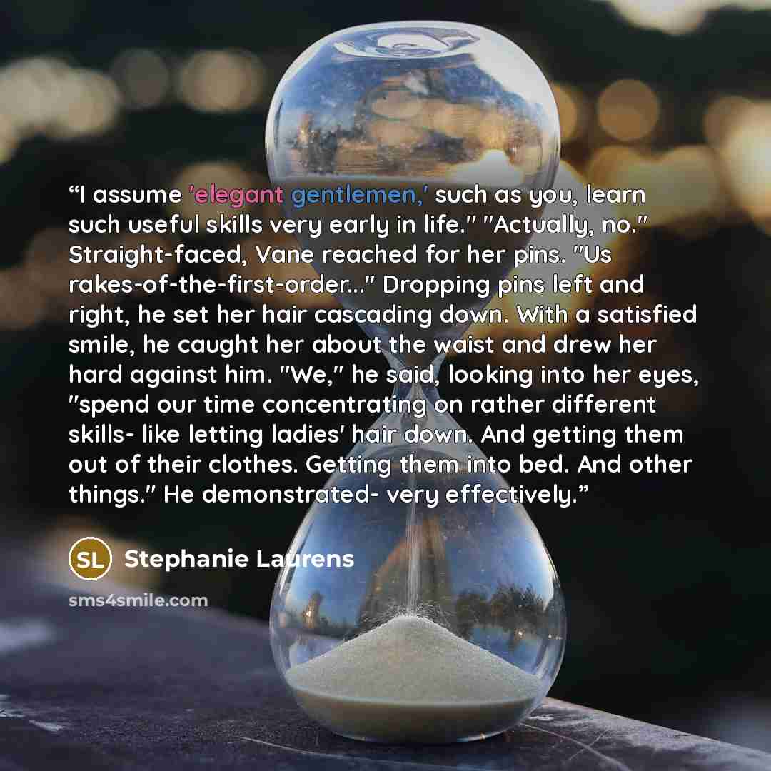 “I assume 'elegant gentlemen,' such as you, learn such useful skills very early in life." "Actually, no." Straight-faced, Vane reached for her pins. "Us rakes-of-the-first-order..." Dropping pins left and right, he set her hair cascading down. With a satisfied smile, he caught her about the waist…” quote by Stephanie Laurens