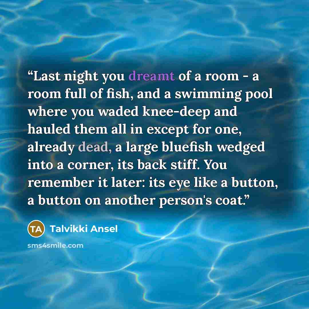 “Last night you dreamt of a room - a room full of fish, and a swimming pool where you waded knee-deep and hauled them all in except for one, already dead, a large bluefish wedged into a corner, its back stiff. You remember it later: its eye like a button, a button on another person's coat.” quote by Talvikki Ansel