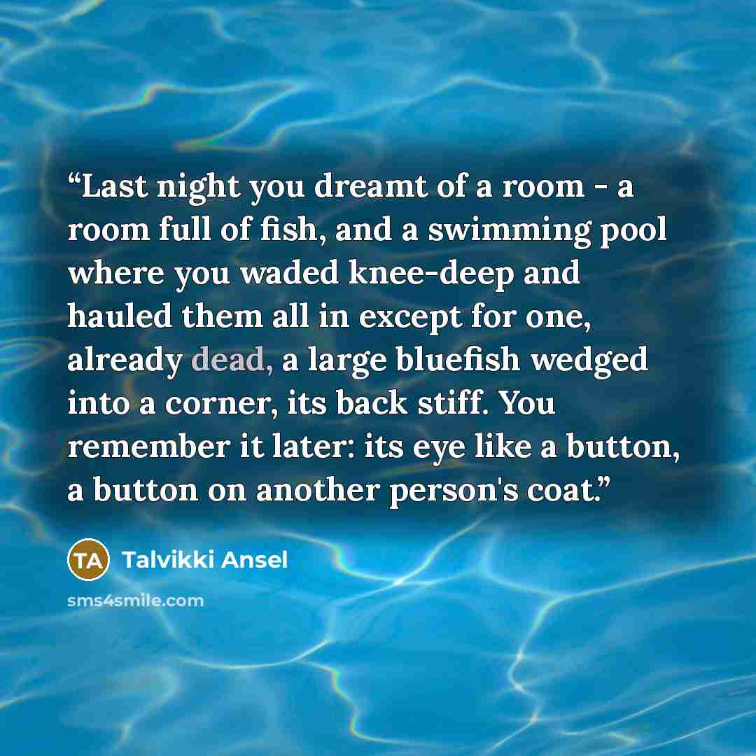 “Last night you dreamt of a room - a room full of fish, and a swimming pool where you waded knee-deep and hauled them all in except for one, already dead, a large bluefish wedged into a corner, its back stiff. You remember it later: its eye like a button, a button on another person's coat.” quote by Talvikki Ansel