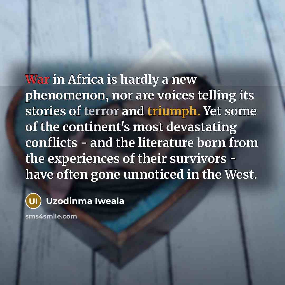“War in Africa is hardly a new phenomenon, nor are voices telling its stories of terror and triumph. Yet some of the continent's most devastating conflicts - and the literature born from the experiences of their survivors - have often gone unnoticed in the West.” quote by Uzodinma Iweala