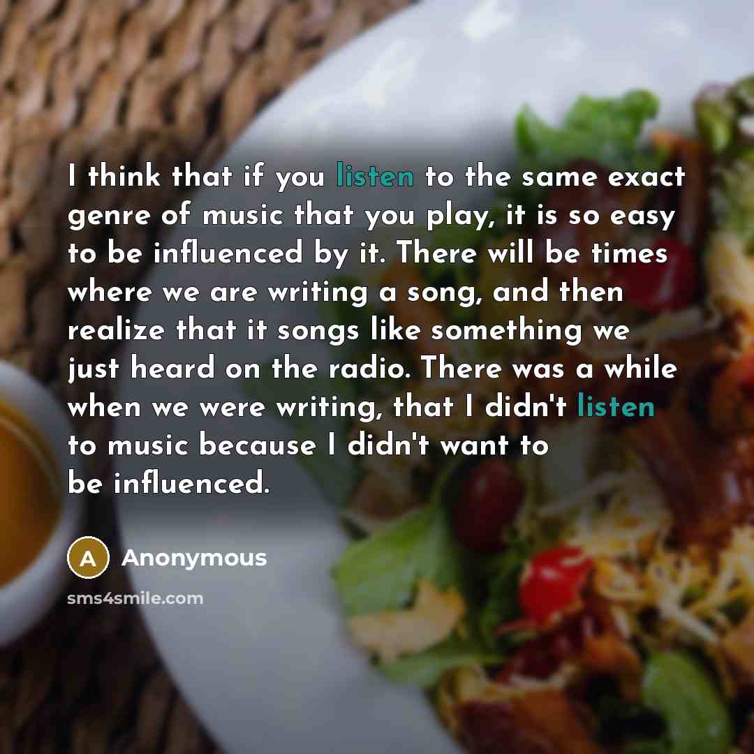 “I think that if you listen to the same exact genre of music that you play, it is so easy to be influenced by it. There will be times where we are writing a song, and then realize that it songs like something we just heard on the radio. There was a while when we were writing, that I didn't listen…” quote by Anonymous