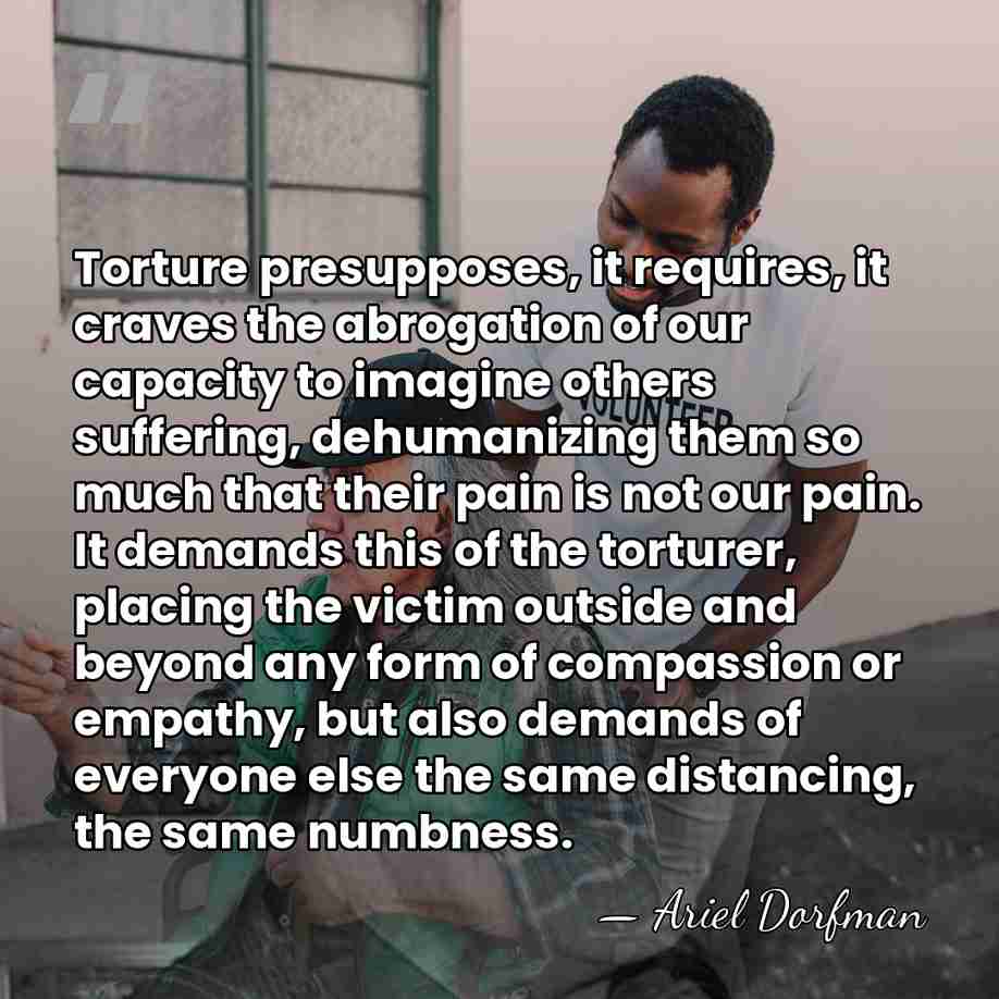 Torture presupposes, it requires, it craves the abrogation of our capacity to&hellip; - Ariel Dorfman