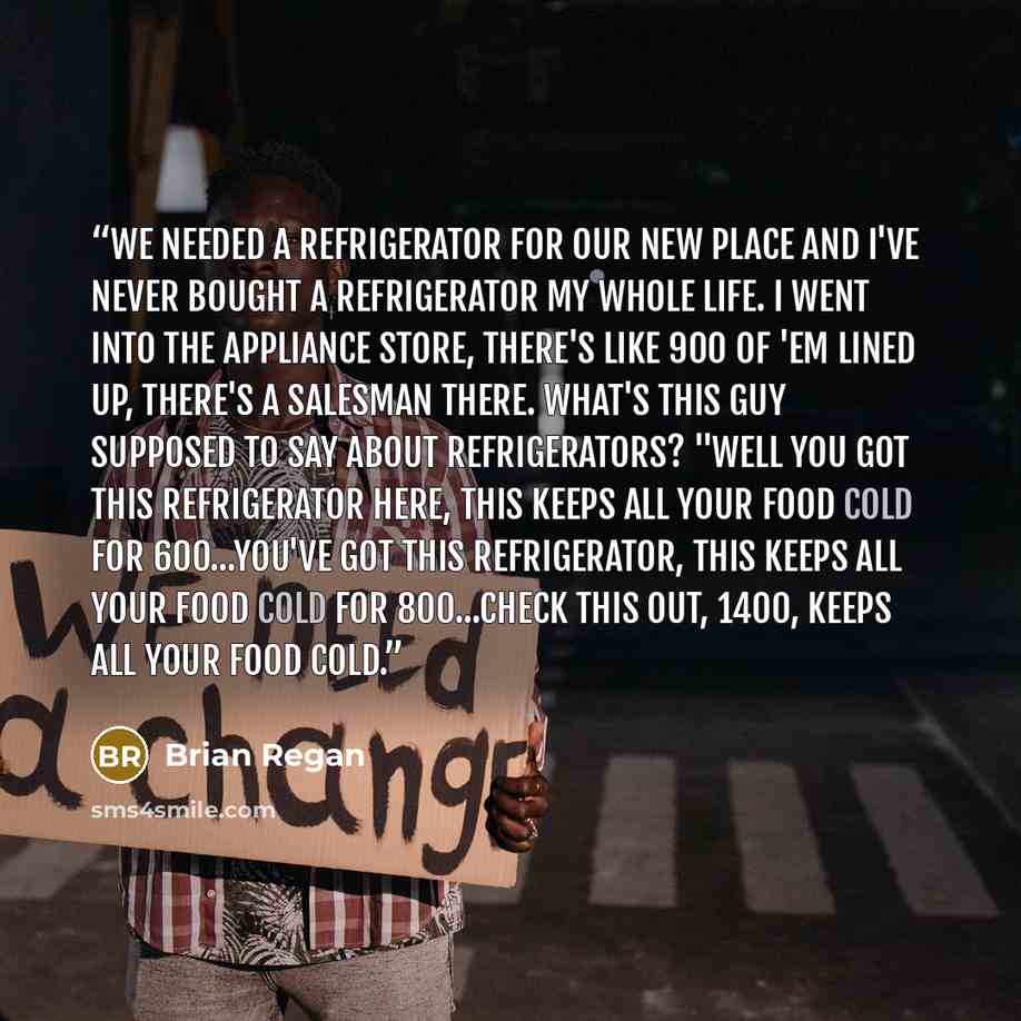 “We needed a refrigerator for our new place and I've never bought a refrigerator my whole life. I went into the appliance store, there's like 900 of 'em lined up, there's a salesman there. What's this guy supposed to say about refrigerators? "Well you got this refrigerator here, This keeps all your…” quote by Brian Regan
