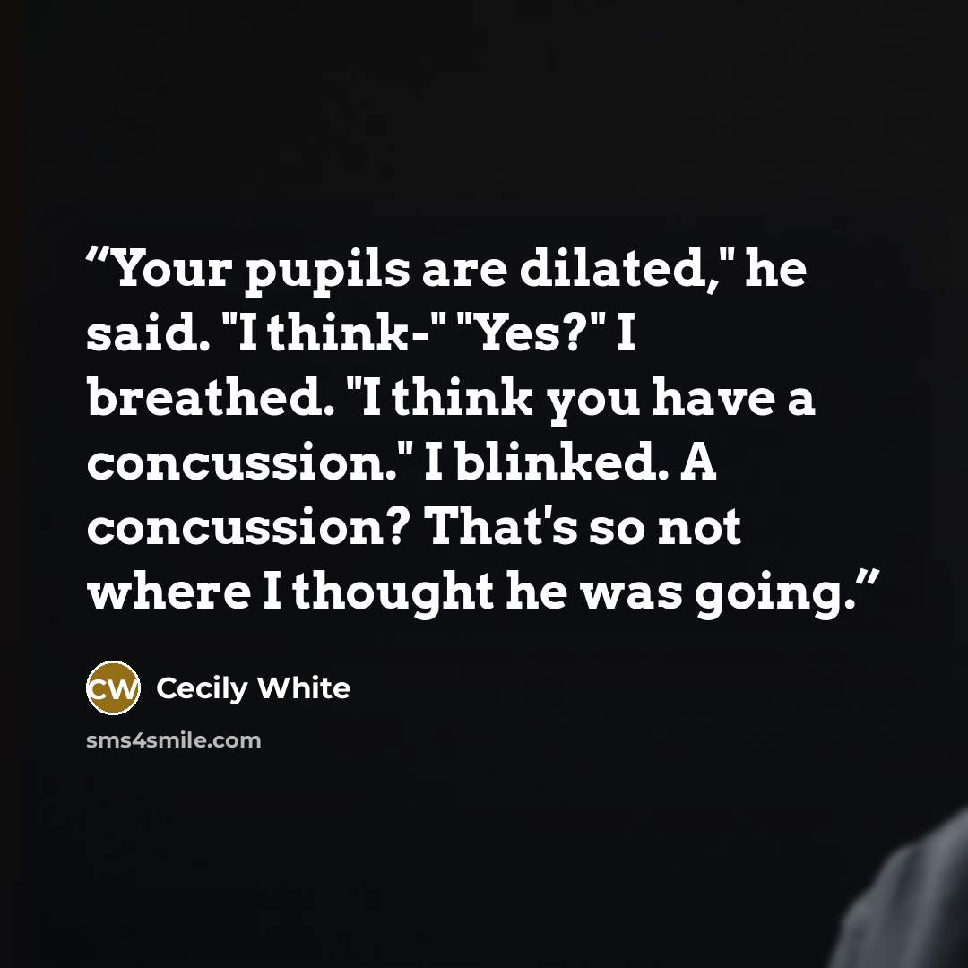 “Your pupils are dilated," he said. "I think-" "Yes?" I breathed. "I think you have a concussion." I blinked. A concussion? That's so not where I thought he was going.” quote by Cecily White