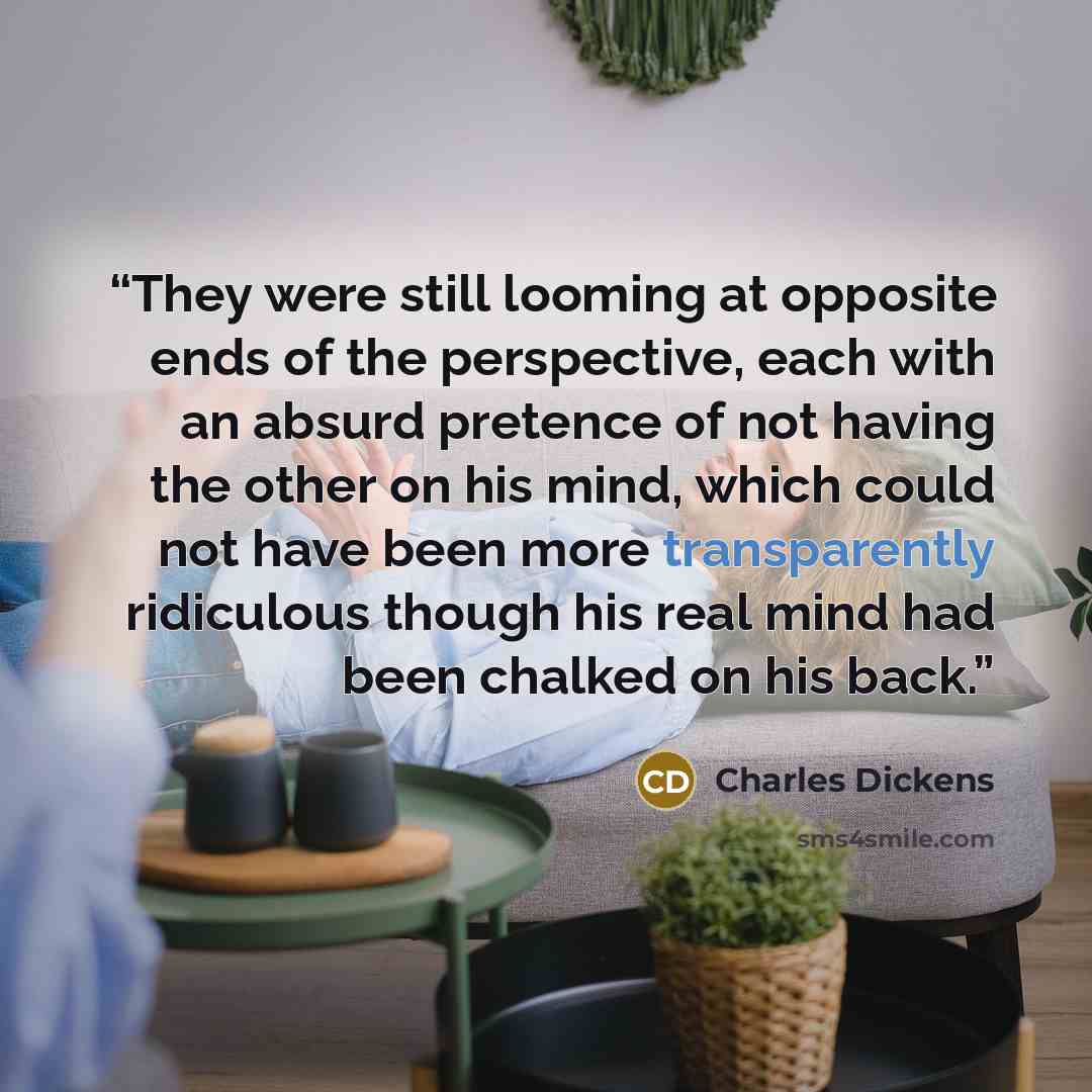 “They were still looming at opposite ends of the perspective, each with an absurd pretence of not having the other on his mind, which could not have been more transparently ridiculous though his real mind had been chalked on his back.” quote by Charles Dickens