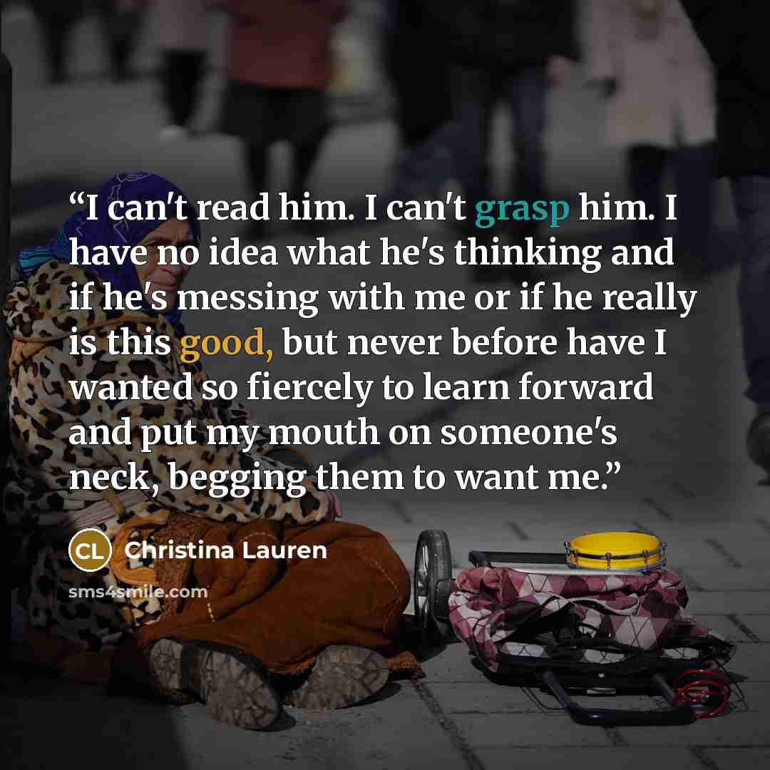 “I can't read him. I can't grasp him. I have no idea what he's thinking and if he's messing with me or if he really is this good, but never before have I wanted so fiercely to learn forward and put my mouth on someone's neck, begging them to want me.” quote by Christina Lauren