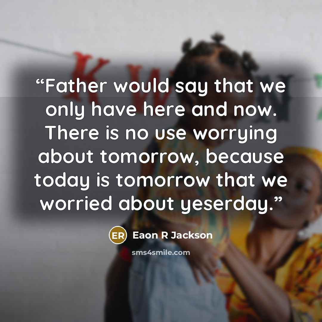 “Father would say that we only have here and now. There is no use worrying about tomorrow, because today is tomorrow that we worried about yeserday.” quote by Eaon R Jackson