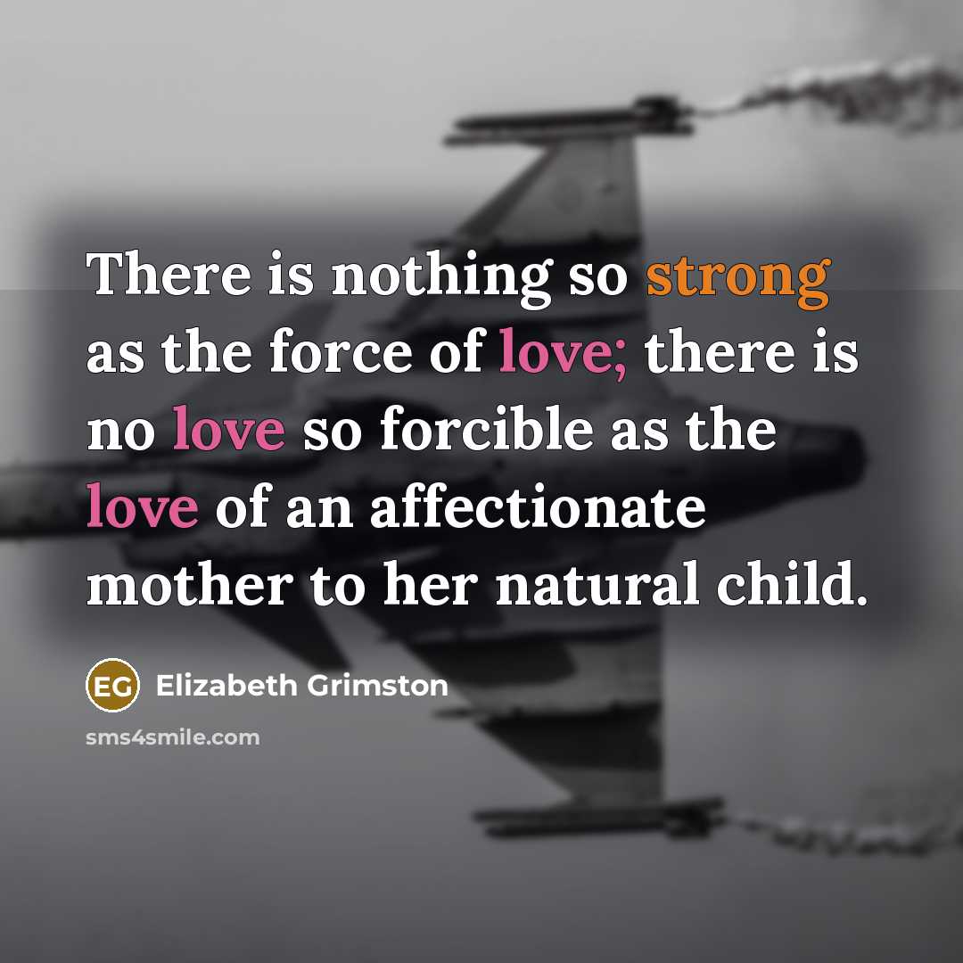 “There is nothing so strong as the force of love; there is no love so forcible as the love of an affectionate mother to her natural child.” quote by Elizabeth Grimston